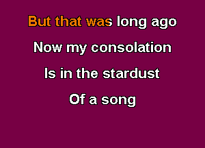 But that was long ago

Now my consolation

Is in the stardust

Of a song