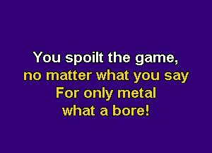 You spoilt the game,
no matter what you say

For only metal
what a bore!