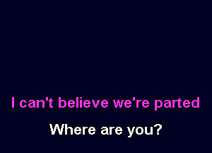 I can't believe we're parted

Where are you?