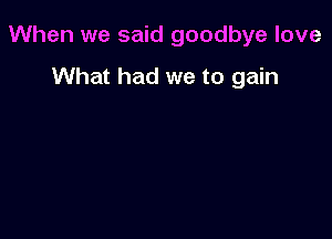 When we said goodbye love

What had we to gain