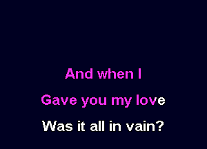 And when I

Gave you my love

Was it all in vain?