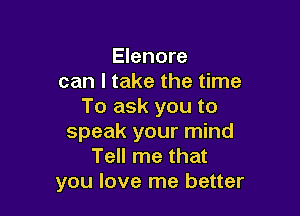 Elenore
can I take the time
To ask you to

speak your mind
Tell me that
you love me better