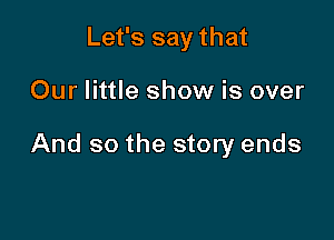 Let's say that

Our little show is over

And so the story ends