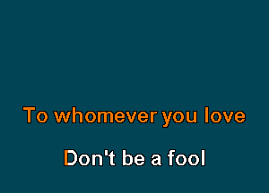 To whomever you love

Don't be a fool