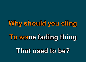 Why should you cling

To some fading thing

That used to be?