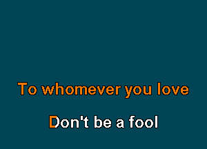 To whomever you love

Don't be a fool