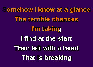 omehow I know at a glance
The terrible chances
I'm taking
I find at the start
Then left with a heart
That is breaking