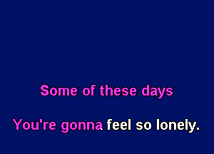 Some of these days

You're gonna feel so lonely.