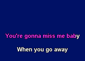 You're gonna miss me baby

When you go away