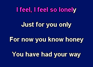 I feel, I feel so lonely

Just for you only

For now you know honey

You have had your way