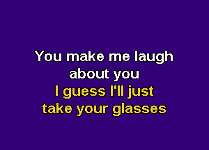 You make me laugh
aboutyou

I guess I'll just
take your glasses