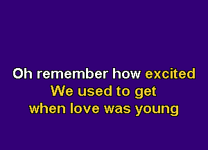 0h remember how excited

We used to get
when love was young