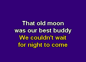 That old moon
was our best buddy

We couldn't wait
for night to come