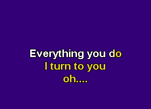 Everything you do

I turn to you
oh....