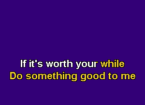 If it's worth your while
Do something good to me