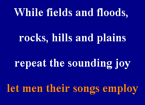 While fields and floods,
rocks, hills and plains
repeat the sounding joy

let men their songs employ