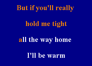 But if you'll really

hold me tight
all the way home

I'll be warm
