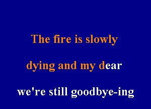 The fire is slowly

dying and my dear

we're still goodbye-ing