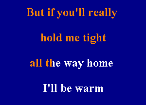 But if you'll really

hold me tight
all the way home

I'll be warm