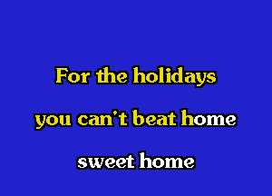 For the holidays

you can't beat home

sweet home