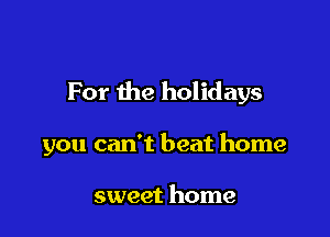 For the holidays

you can't beat home

sweet home