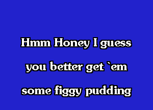 Hmm Honey I guess

you better get hm

some figgy pudding