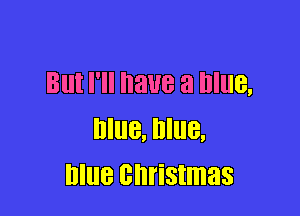 But I'll have a Blue,

Blue, Blue,
blue christmas