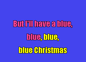 But I'll have a Blue,

Blue, Blue,
blue christmas