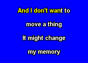 And I don't want to

move a thing

It might change

my memory