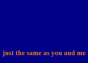 just the same as you and me