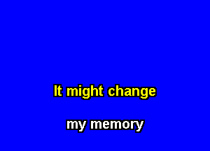 It might change

my memory