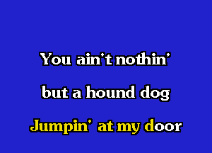 You ain't noihin'

but a hound dog

Jumpin' at my door