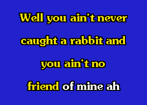 Well you ain't never
caught a rabbit and
you ain't no

friend of mine ah