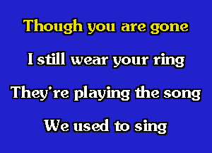 Though you are gone
I still wear your ring
They're playing the song

We used to sing