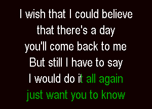 I wish that I could believe
that there's a day
you'll come back to me

But still I have to say