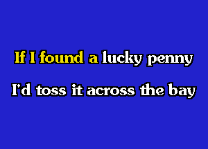 If I found a lucky penny

I'd toss it across the bay