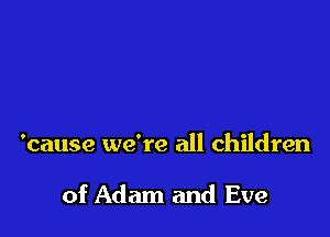 'cause we're all children

of Adam and Eve
