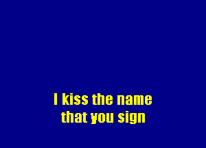 I kiss the name
that H0 sign