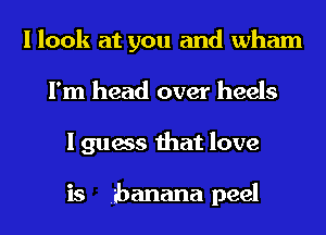 I look at you and Wham
I'm head over heels
I guess that love

is banana peel