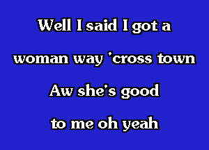 Well I said I got a

woman way 'cross town
Aw she's good

to me oh yeah