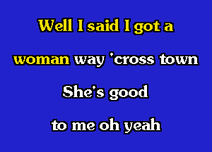 Well I said I got a

woman way 'cross town
She's good

to me oh yeah