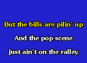 But the bills are pilin' up
And the pop scene

just ain't on the ralley