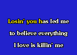 Losin' you has led me

to believe everything

I love is killin' me
