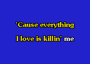 'Cause everyihing

I love is killin' me
