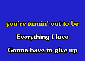 you're tumin' out to be

Everything I love

Gonna have to give up