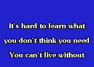 It's hard to learn what
you don't think you need

You can't live without