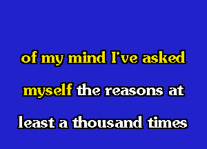 of my mind I've asked
myself the reasons at

least a thousand times