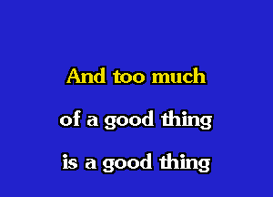 And too much

of a good thing

is a good thing