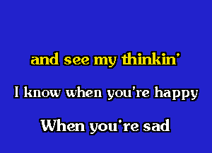 and see my thinkin'
I know when you're happy

When you're sad