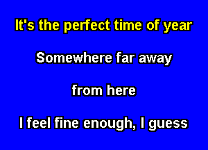 It's the perfect time of year

Somewhere far away
from here

lfeel fine enough, I guess